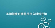 车辆报废日期是从什么时候开始算(车辆报废日期如何计算)