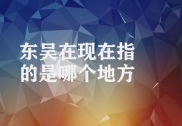 东吴在现在指的是哪个地方(东吴历史文化)