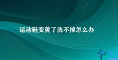 运动鞋变黄了洗不掉怎么办(如何清洗变黄的运动鞋)