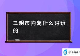 三明市内有什么好玩的(三明有哪些旅游景点？)