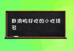 鼓浪屿好吃的小吃排名(鼓浪屿必吃的15种美食?)