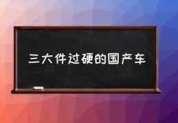 三大件过硬的国产车(国产车三大件排第一的是谁？)