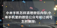 小米手机怎样清理微信内存(小米手机里的微信公众号和订阅号怎样删除)