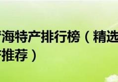 十大热门青海特产排行榜(精选10款值得带的青海特产推荐)