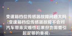 变速箱档位传感器故障问题大吗(变速箱档位传感器故障不会对汽车带来灾难性后果但也需要引起足够的重视)