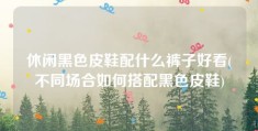 休闲黑色皮鞋配什么裤子好看(不同场合如何搭配黑色皮鞋)