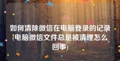 如何清除微信在电脑登录的记录(电脑微信文件总是被清理怎么回事)