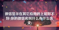 微信显示在其它应用的上层好不好(你的微信名叫什么有什么含义)