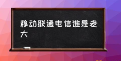 移动，电信，联通哪个比较好？(移动联通电信谁是老大)