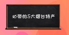 必带的5大烟台特产(山东烟台有什么特产？)