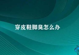 穿皮鞋脚臭怎么办(如何有效解决穿皮鞋脚臭问题)