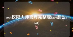 root权限大师官方完整版(ace怎么root)