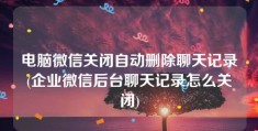 电脑微信关闭自动删除聊天记录(企业微信后台聊天记录怎么关闭)