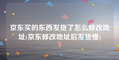 京东买的东西发货了怎么修改地址(京东修改地址后发货慢)