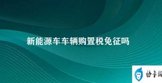 新能源车车辆购置税免征吗(新能源车车辆购置税免征政策)