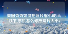 美图秀秀如何把照片缩小成20k以下(手机怎么修改照片大小)