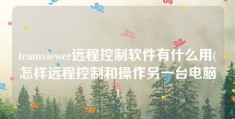 teamviewer远程控制软件有什么用(怎样远程控制和操作另一台电脑)