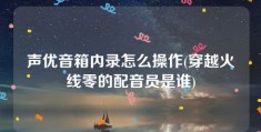 声优音箱内录怎么操作(穿越火线零的配音员是谁)