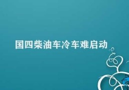 国四柴油车冷车难启动(如何解决国四柴油车冷启动问题)