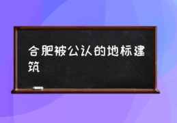 合肥被公认的地标建筑(合肥十大地标建筑及简介？)