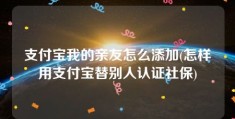 支付宝我的亲友怎么添加(怎样用支付宝替别人认证社保)