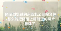 陌陌浏览过的东西怎么删除文件(怎么能把陌陌上相册里的照片删除了)