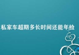 私家车超期多长时间还能年检(超期多长时间还能年检)