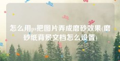 怎么用ps把图片弄成磨砂效果(磨砂纸背景文档怎么设置)