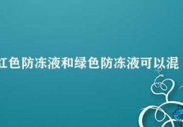 红色防冻液和绿色防冻液可以混用吗(防冻液的正确使用方法)