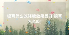 银耳怎么吃降糖效果最好(银耳怎么吃)