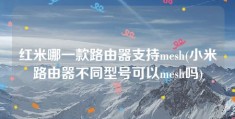 红米哪一款路由器支持mesh(小米路由器不同型号可以mesh吗)