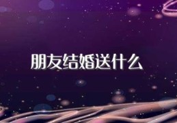 朋友结婚送什么(什么礼物适合送结婚的朋友)