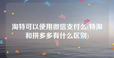 淘特可以使用微信支付么(特淘和拼多多有什么区别)