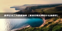 世界公认三大健康油种（家庭日常长期吃什么油最好）