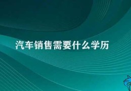 汽车销售需要什么学历(汽车销售的学历最低要求)