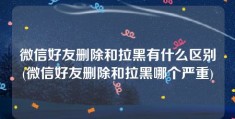 微信好友删除和拉黑有什么区别(微信好友删除和拉黑哪个严重)