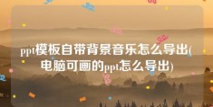 ppt模板自带背景音乐怎么导出(电脑可画的ppt怎么导出)