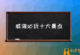 威海有哪些好的景点？(威海必玩十大景点)