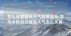 怎么设置播报天气背景音乐(华为手机自动播报天气怎么关掉)