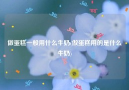 做蛋糕一般用什么牛奶(做蛋糕用的是什么牛奶)