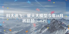 科大讯飞：星火大模型今年10月将超越ChatGPT