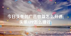 今日头条的广告收益怎么开通(头条APP怎么赚钱)