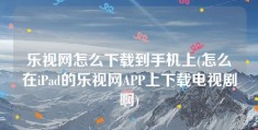 乐视网怎么下载到手机上(怎么在iPad的乐视网APP上下载电视剧啊)