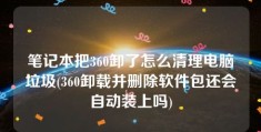 笔记本把360卸了怎么清理电脑垃圾(360卸载并删除软件包还会自动装上吗)