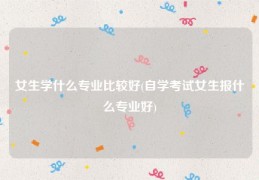 女生学什么专业比较好(自学考试女生报什么专业好)