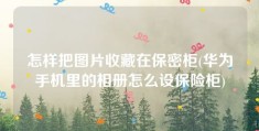 怎样把图片收藏在保密柜(华为手机里的相册怎么设保险柜)