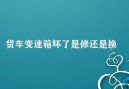 货车变速箱坏了是修还是换(货车变速箱出现问题修还是换)