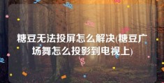 糖豆无法投屏怎么解决(糖豆广场舞怎么投影到电视上)