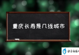 重庆长寿适合居住吗？(重庆长寿是几线城市)