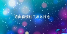 方向盘锁住了怎么打火(如何解决方向盘锁定问题)